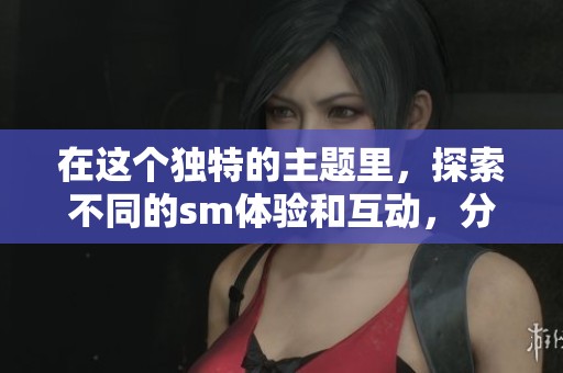 在这个独特的主题里，探索不同的sm体验和互动，分享你的感受吧