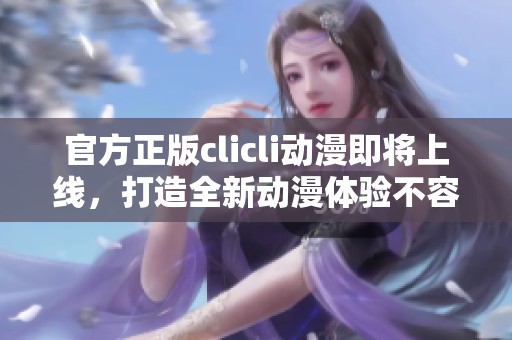 官方正版clicli动漫即将上线，打造全新动漫体验不容错过！