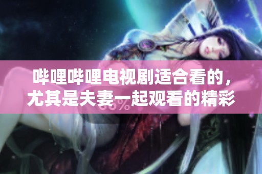 哔哩哔哩电视剧适合看的，尤其是夫妻一起观看的精彩作品