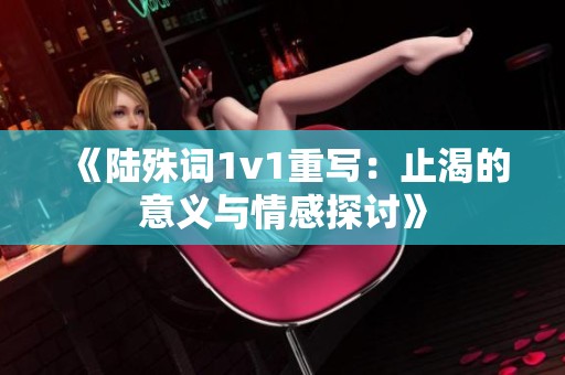 《陆殊词1v1重写：止渴的意义与情感探讨》