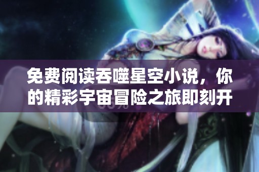 免费阅读吞噬星空小说，你的精彩宇宙冒险之旅即刻开启！