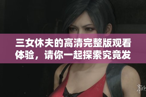 三女休夫的高清完整版观看体验，请你一起探索究竟发生了什么故事