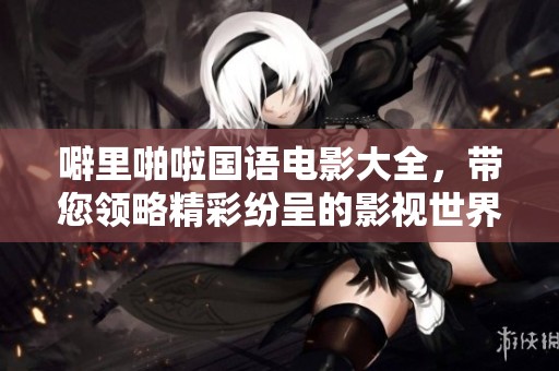 噼里啪啦国语电影大全，带您领略精彩纷呈的影视世界