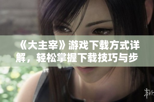 《大主宰》游戏下载方式详解，轻松掌握下载技巧与步骤