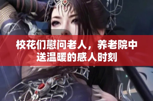 校花们慰问老人，养老院中送温暖的感人时刻