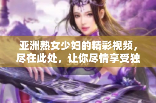 亚洲熟女少妇的精彩视频，尽在此处，让你尽情享受独特魅力！