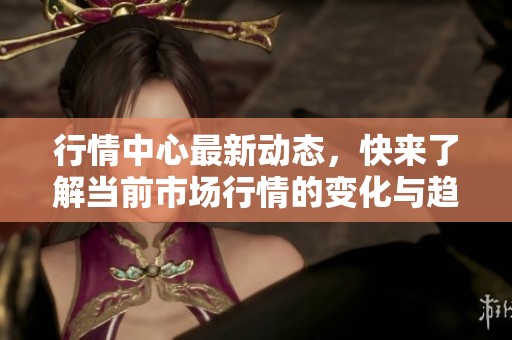 行情中心最新动态，快来了解当前市场行情的变化与趋势