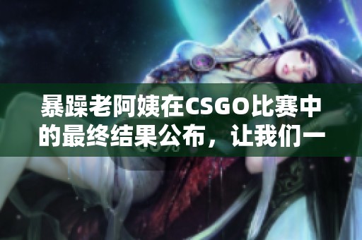 暴躁老阿姨在CSGO比赛中的最终结果公布，让我们一起来看看吧