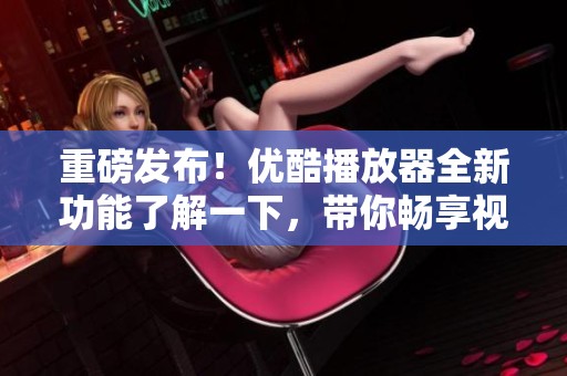 重磅发布！优酷播放器全新功能了解一下，带你畅享视听盛宴