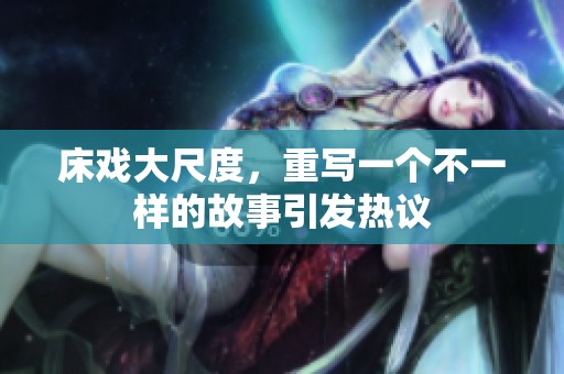 床戏大尺度，重写一个不一样的故事引发热议