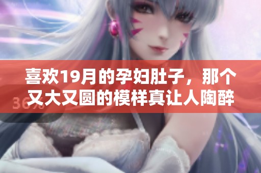 喜欢19月的孕妇肚子，那个又大又圆的模样真让人陶醉