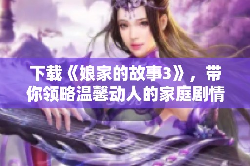 下载《娘家的故事3》，带你领略温馨动人的家庭剧情魅力与感动时刻