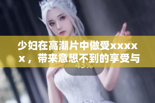 少妇在高潮片中做受xxxxⅹ，带来意想不到的享受与体验