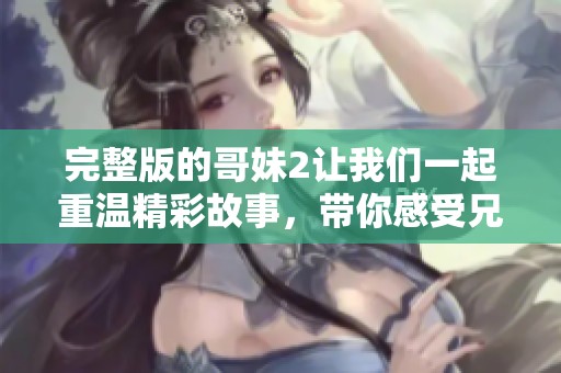 完整版的哥妹2让我们一起重温精彩故事，带你感受兄妹间的情感世界
