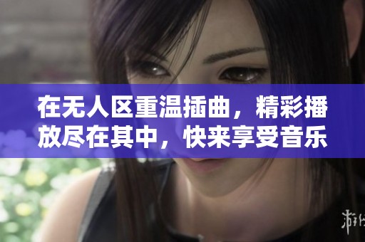 在无人区重温插曲，精彩播放尽在其中，快来享受音乐盛宴！