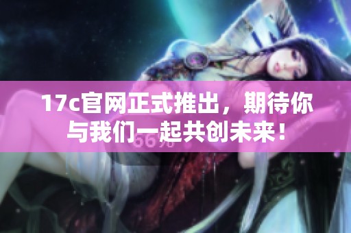 17c官网正式推出，期待你与我们一起共创未来！