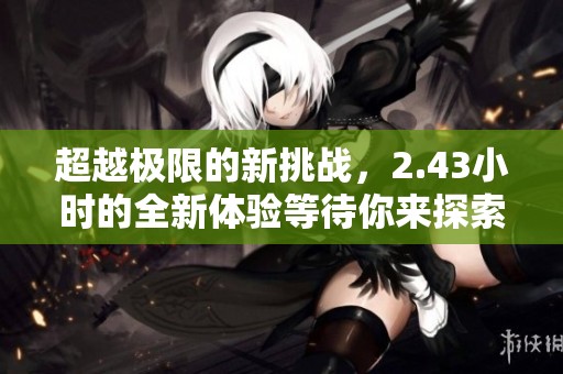 超越极限的新挑战，2.43小时的全新体验等待你来探索