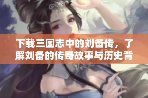 下载三国志中的刘备传，了解刘备的传奇故事与历史背景