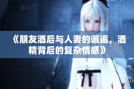 《朋友酒后与人妻的邂逅，酒精背后的复杂情感》