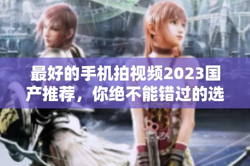 最好的手机拍视频2023国产推荐，你绝不能错过的选择