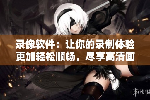录像软件：让你的录制体验更加轻松顺畅，尽享高清画质与便利功能