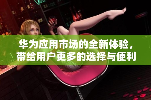 华为应用市场的全新体验，带给用户更多的选择与便利