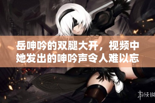 岳呻吟的双腿大开，视频中她发出的呻吟声令人难以忘怀。