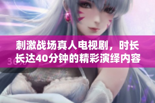 刺激战场真人电视剧，时长长达40分钟的精彩演绎内容让人期待