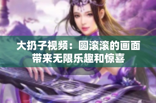 大扔子视频：圆滚滚的画面带来无限乐趣和惊喜