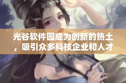 光谷软件园成为创新的热土，吸引众多科技企业和人才汇聚发展