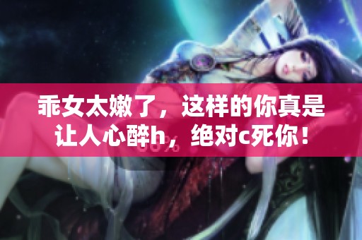 乖女太嫩了，这样的你真是让人心醉h，绝对c死你！