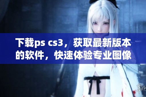 下载ps cs3，获取最新版本的软件，快速体验专业图像编辑功能