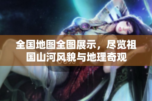 全国地图全图展示，尽览祖国山河风貌与地理奇观