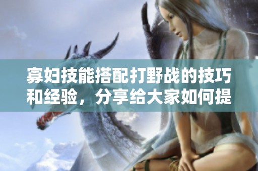 寡妇技能搭配打野战的技巧和经验，分享给大家如何提升战斗力