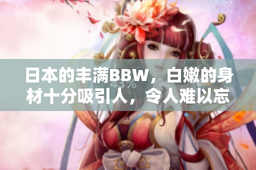 日本的丰满BBW，白嫩的身材十分吸引人，令人难以忘怀。