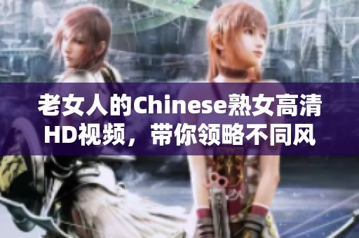 老女人的Chinese熟女高清HD视频，带你领略不同风格的魅力与风情。