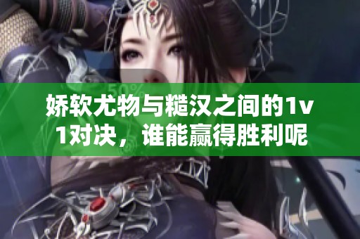 娇软尤物与糙汉之间的1v1对决，谁能赢得胜利呢