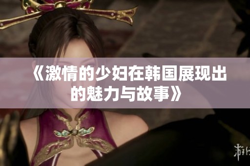 《激情的少妇在韩国展现出的魅力与故事》