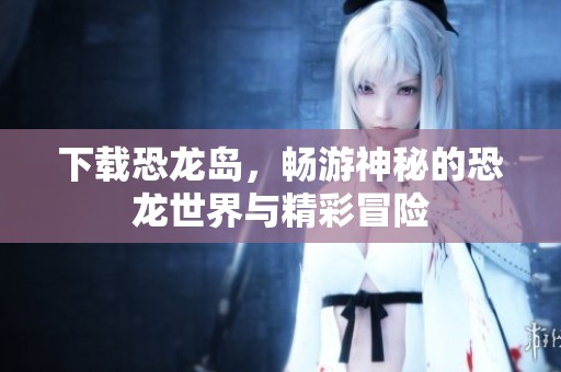 下载恐龙岛，畅游神秘的恐龙世界与精彩冒险