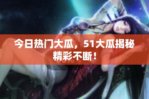 今日热门大瓜，51大瓜揭秘精彩不断！