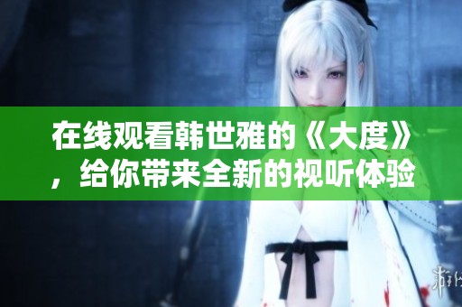 在线观看韩世雅的《大度》，给你带来全新的视听体验！