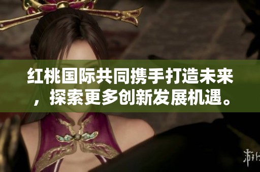 红桃国际共同携手打造未来，探索更多创新发展机遇。