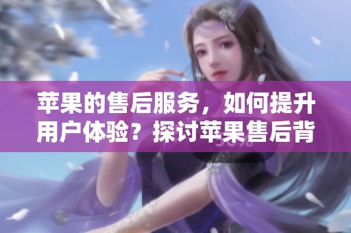 苹果的售后服务，如何提升用户体验？探讨苹果售后背后的努力与改进。