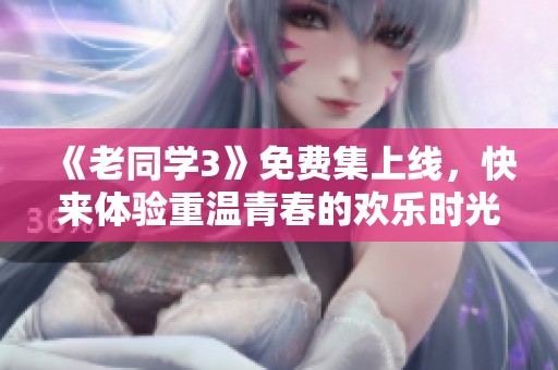 《老同学3》免费集上线，快来体验重温青春的欢乐时光！