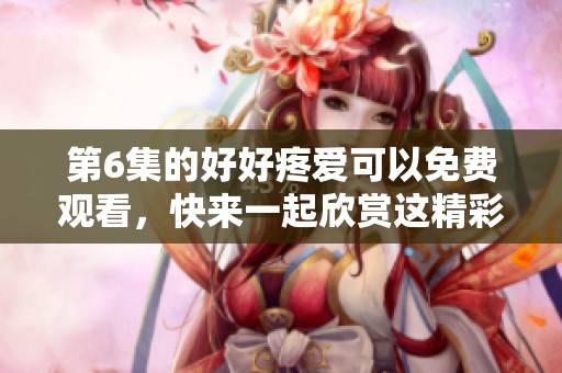 第6集的好好疼爱可以免费观看，快来一起欣赏这精彩内容吧！