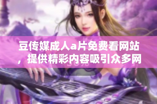 豆传媒****免费看网站，提供精彩内容吸引众多网友关注与体验