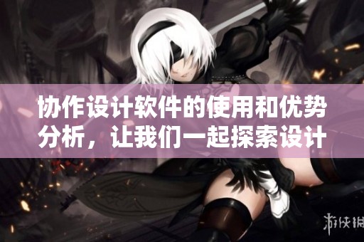 协作设计软件的使用和优势分析，让我们一起探索设计的新方法