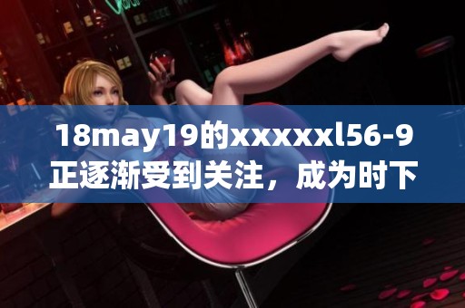 18may19的xxxxxl56-9正逐渐受到关注，成为时下热门的话题。