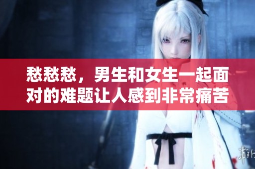 愁愁愁，男生和女生一起面对的难题让人感到非常痛苦
