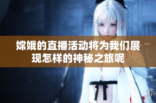 嫦娥的直播活动将为我们展现怎样的神秘之旅呢
